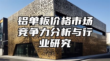 铝单板价格市场竞争力分析与行业研究