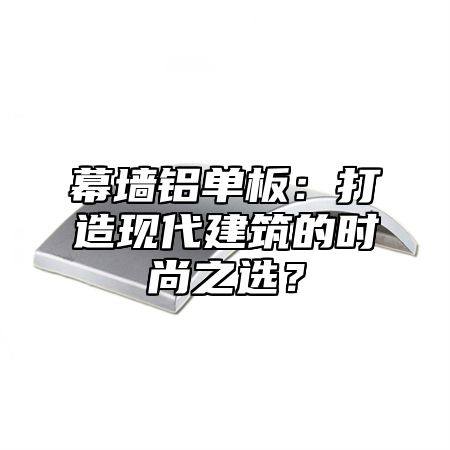 幕墙铝单板：打造现代建筑的时尚之选？