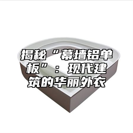 揭秘“幕墙铝单板”：现代建筑的华丽外衣