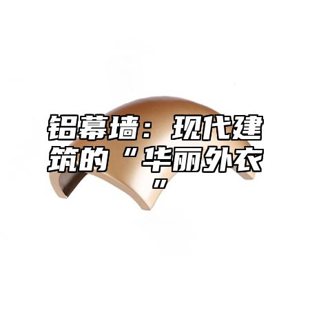 铝幕墙：现代建筑的“华丽外衣”